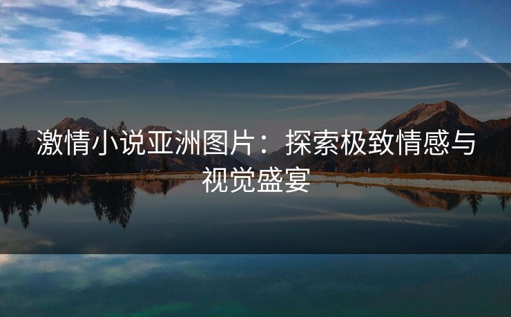 激情小说亚洲图片：探索极致情感与视觉盛宴