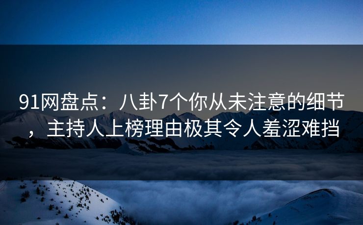 91网盘点：八卦7个你从未注意的细节，主持人上榜理由极其令人羞涩难挡