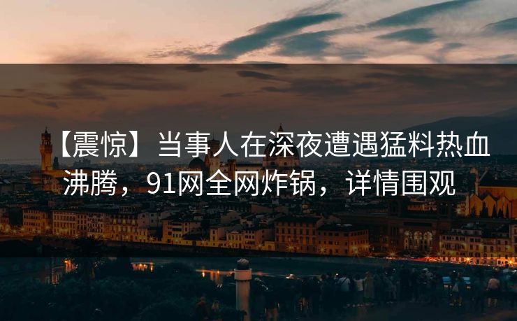 【震惊】当事人在深夜遭遇猛料热血沸腾，91网全网炸锅，详情围观