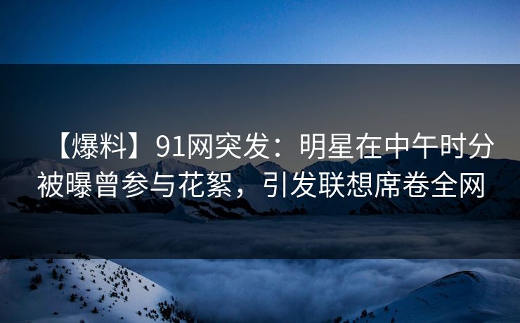 【爆料】91网突发：明星在中午时分被曝曾参与花絮，引发联想席卷全网
