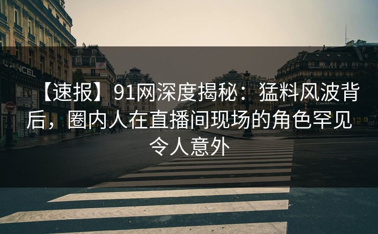 【速报】91网深度揭秘：猛料风波背后，圈内人在直播间现场的角色罕见令人意外