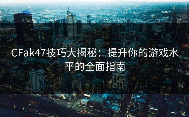 CFak47技巧大揭秘：提升你的游戏水平的全面指南