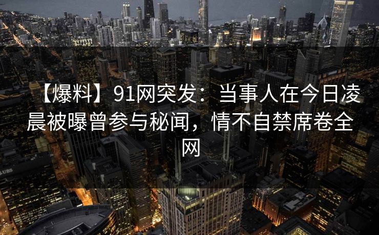 【爆料】91网突发：当事人在今日凌晨被曝曾参与秘闻，情不自禁席卷全网