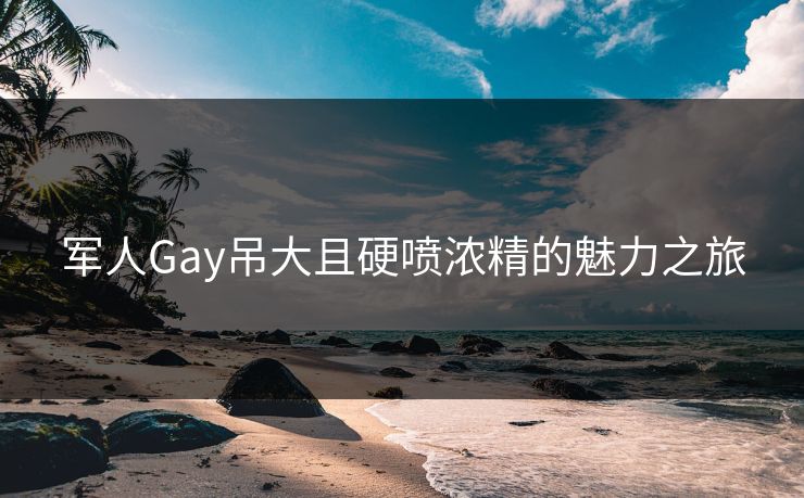 军人Gay吊大且硬喷浓精的魅力之旅 军人Gay吊大且硬喷浓精的魅力之旅