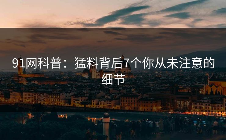 91网科普：猛料背后7个你从未注意的细节