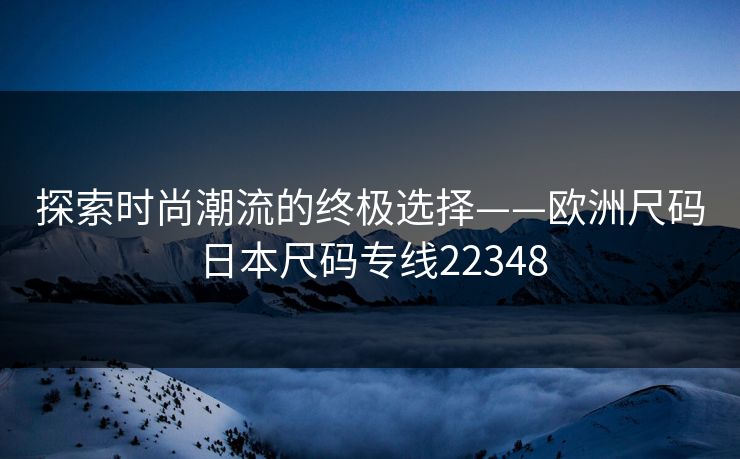 探索时尚潮流的终极选择——欧洲尺码日本尺码专线22348