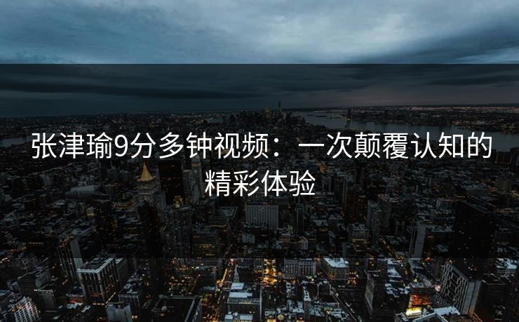 张津瑜9分多钟视频：一次颠覆认知的精彩体验