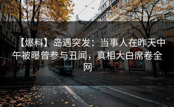 【爆料】岛遇突发:当事人在昨天中午被曝曾参与丑闻,真相大白席卷全网 【爆料】岛遇突发:当事人在昨天中午被曝曾参与丑闻,真相大白席卷全网