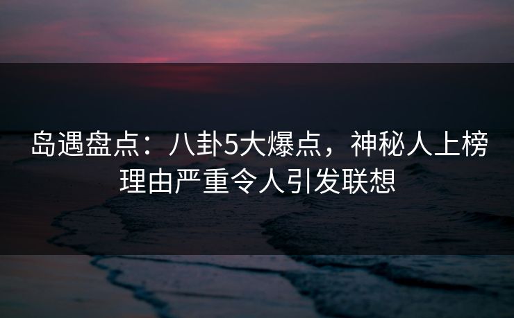 岛遇盘点：八卦5大爆点，神秘人上榜理由严重令人引发联想
