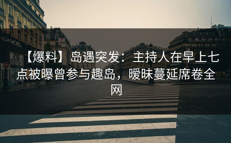 【爆料】岛遇突发：主持人在早上七点被曝曾参与趣岛，暧昧蔓延席卷全网