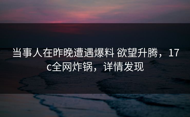 当事人在昨晚遭遇爆料 欲望升腾，17c全网炸锅，详情发现