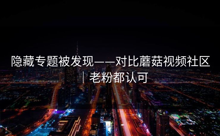 隐藏专题被发现——对比蘑菇视频社区|老粉都认可 隐藏专题被发现——对比蘑菇视频社区|老粉都认可