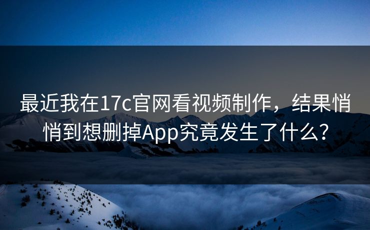 最近我在17c官网看视频制作，结果悄悄到想删掉App究竟发生了什么？
