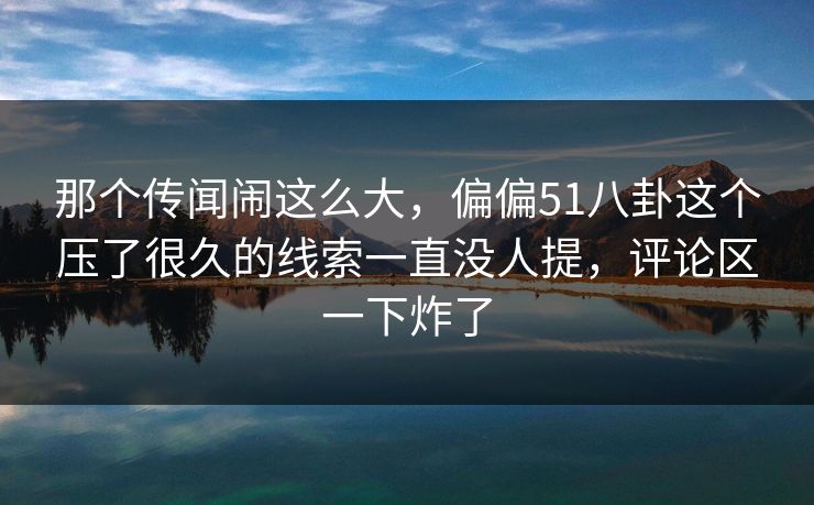 那个传闻闹这么大，偏偏51八卦这个压了很久的线索一直没人提，评论区一下炸了