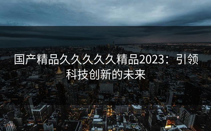 国产精品久久久久久精品2023：引领科技创新的未来