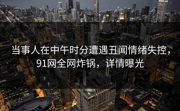 当事人在中午时分遭遇丑闻情绪失控，91网全网炸锅，详情曝光