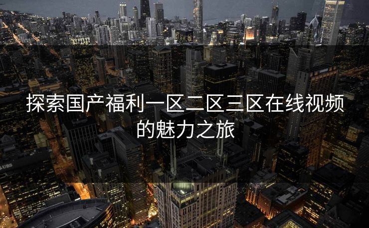 探索国产福利一区二区三区在线视频的魅力之旅 探索国产福利一区二区三区在线视频的魅力之旅