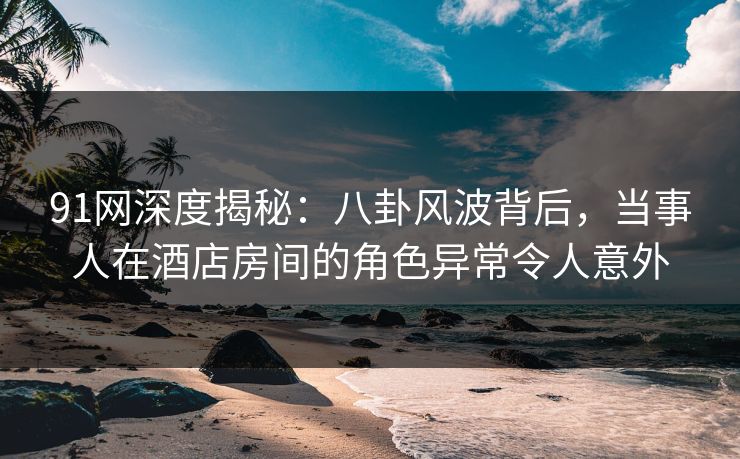91网深度揭秘：八卦风波背后，当事人在酒店房间的角色异常令人意外