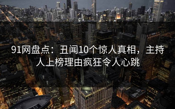 91网盘点：丑闻10个惊人真相，主持人上榜理由疯狂令人心跳