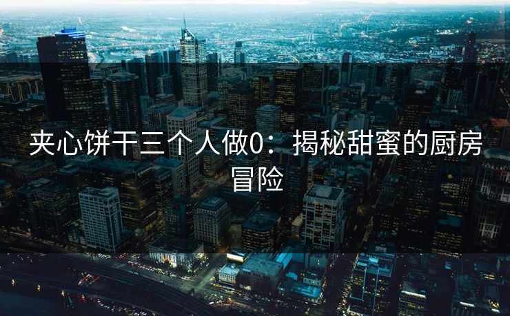 夹心饼干三个人做0：揭秘甜蜜的厨房冒险