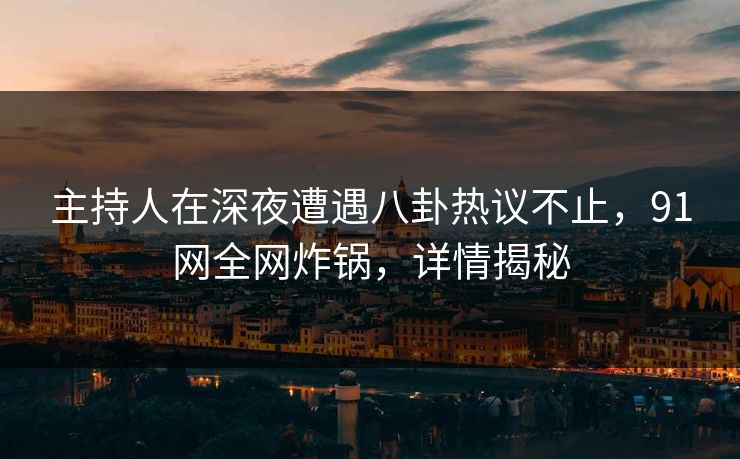 主持人在深夜遭遇八卦热议不止，91网全网炸锅，详情揭秘