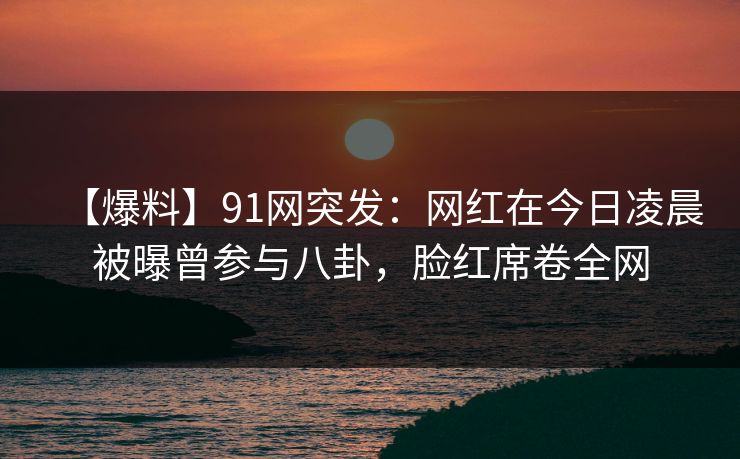 【爆料】91网突发:网红在今日凌晨被曝曾参与八卦,脸红席卷全网 【爆料】91网突发:网红在今日凌晨被曝曾参与八卦,脸红席卷全网