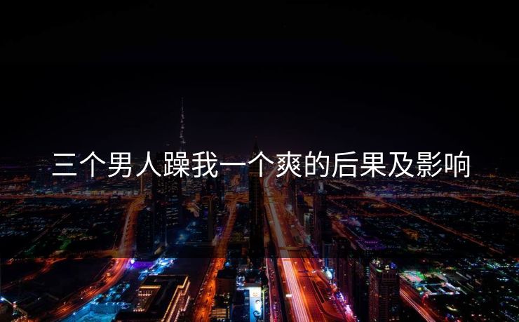 三个男人躁我一个爽的后果及影响