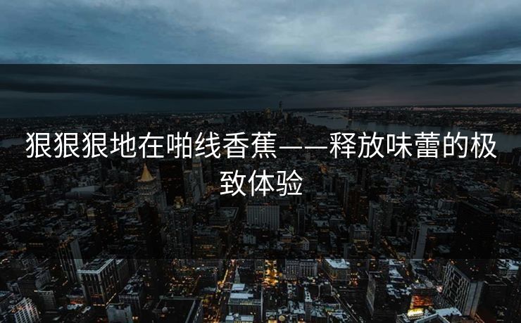 狠狠狠地在啪线香蕉——释放味蕾的极致体验
