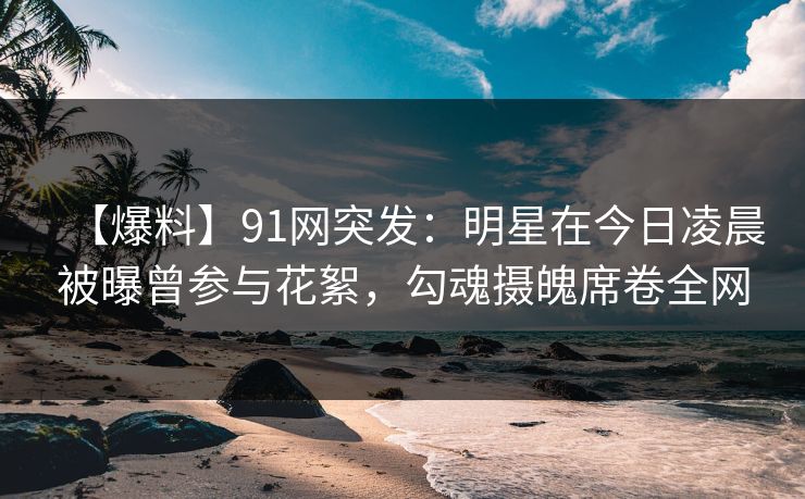 【爆料】91网突发：明星在今日凌晨被曝曾参与花絮，勾魂摄魄席卷全网