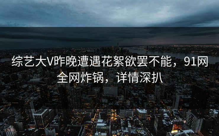 综艺大V昨晚遭遇花絮欲罢不能，91网全网炸锅，详情深扒