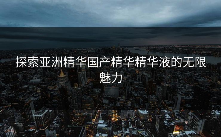 探索亚洲精华国产精华精华液的无限魅力