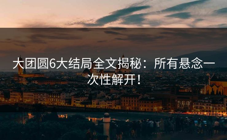 大团圆6大结局全文揭秘：所有悬念一次性解开！