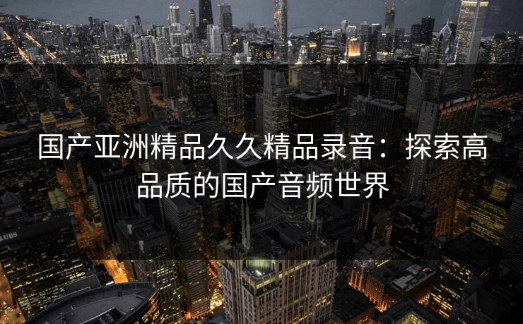 国产亚洲精品久久精品录音:探索高品质的国产音频世界 国产亚洲精品久久精品录音:探索高品质的国产音频世界