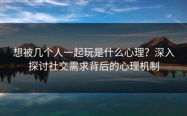 想被几个人一起玩是什么心理？深入探讨社交需求背后的心理机制