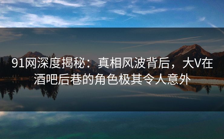 91网深度揭秘：真相风波背后，大V在酒吧后巷的角色极其令人意外