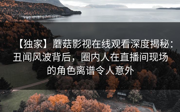【独家】蘑菇影视在线观看深度揭秘：丑闻风波背后，圈内人在直播间现场的角色离谱令人意外