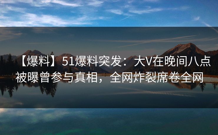 【爆料】51爆料突发：大V在晚间八点被曝曾参与真相，全网炸裂席卷全网