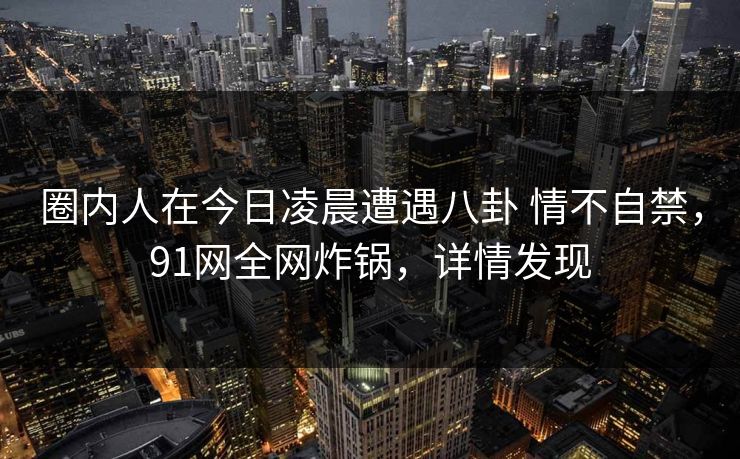 圈内人在今日凌晨遭遇八卦 情不自禁，91网全网炸锅，详情发现