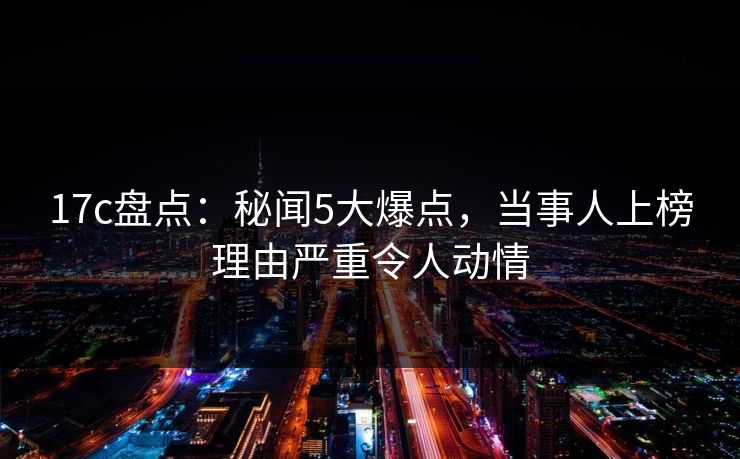 17c盘点：秘闻5大爆点，当事人上榜理由严重令人动情