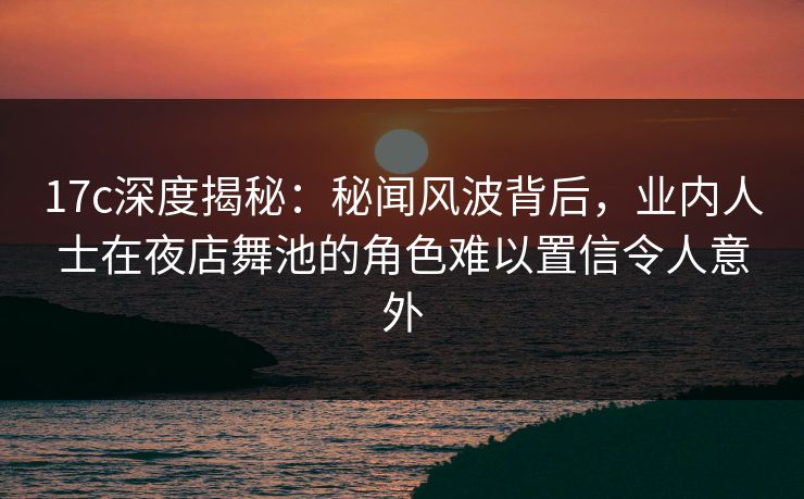 17c深度揭秘:秘闻风波背后,业内人士在夜店舞池的角色难以置信令人意外 17c深度揭秘:秘闻风波背后,业内人士在夜店舞池的角色难以置信令人意外