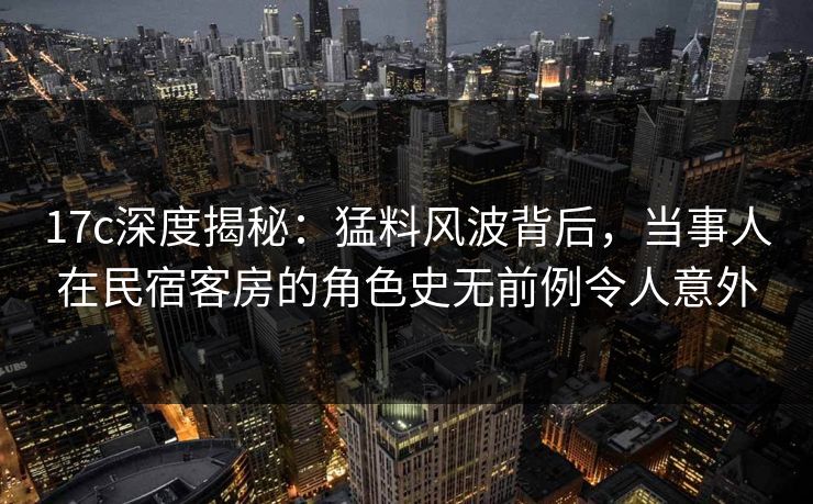 17c深度揭秘:猛料风波背后,当事人在民宿客房的角色史无前例令人意外 17c深度揭秘:猛料风波背后,当事人在民宿客房的角色史无前例令人意外