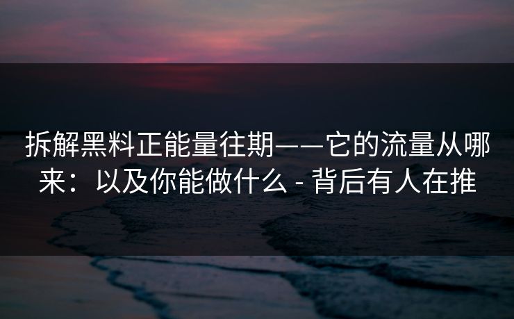 拆解黑料正能量往期——它的流量从哪来：以及你能做什么 - 背后有人在推
