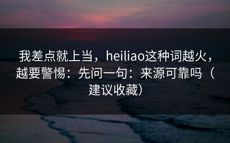 我差点就上当，heiliao这种词越火，越要警惕：先问一句：来源可靠吗（建议收藏）